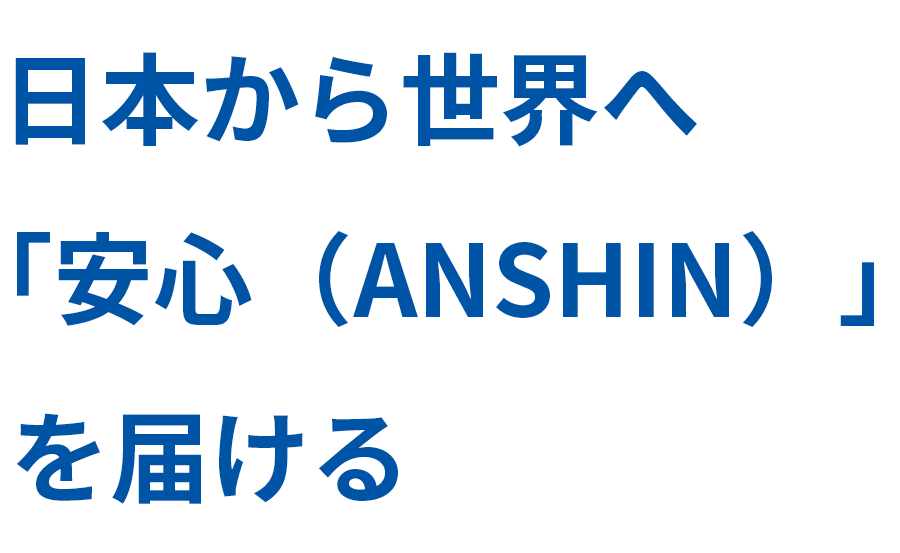日本から世界へ「安心（ANSHIN）」を届ける