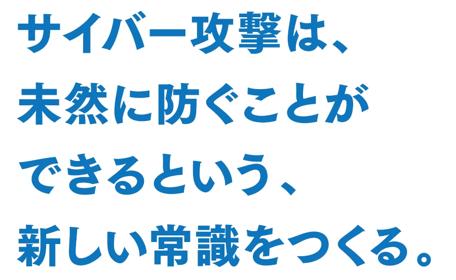 サイバー攻撃は、未然に防ぐことができるという、新しい常識をつくる。
